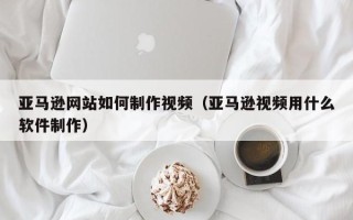 南宁亚马逊网站如何制作视频（亚马逊视频用什么软件制作）