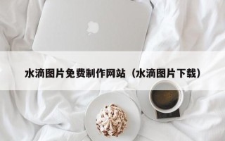 南宁水滴图片免费制作网站（水滴图片下载）