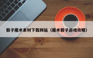 南宁骰子魔术素材下载网站（魔术骰子游戏攻略）